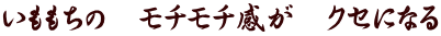 いももちの　モチモチ感が　クセになる